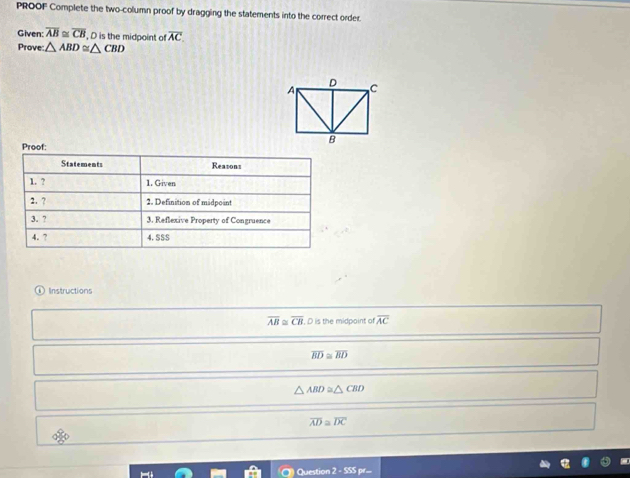PROOF Complete the two-column proof by dragging the statements into the correct order.
Given: overline AB≌ overline CB , D is the midpoint of overline AC. 
Prove: △ ABD≌ △ CBD
Proof:
Statements Reasons
1. ? 1. Given
2. ? 2. Definition of midpo int
3. ? 3. Reflexive Property of Congruence
4. ? 4. SSS
Instructions
overline AB≌ overline CB , D is the midpoint of overline AC
overline BD≌ overline BD
△ ABD≌ △ CBD
overline AD≌ overline DC
Question 2 - SSS pr=