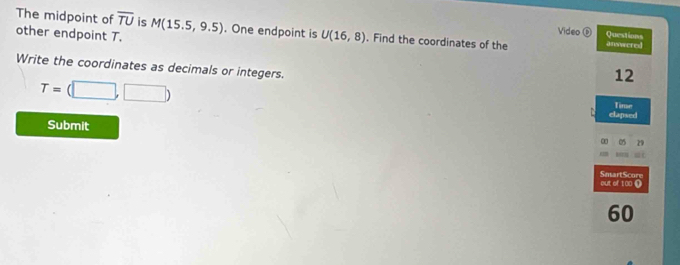 The midpoint of overline TU is M(15.5,9.5). One endpoint is U(16,8). Find the coordinates of the answered 
other endpoint T. 
Video Questions 
Write the coordinates as decimals or integers. 
12
T=(□ ,□ )
elapsed Timse 
Submit 05 29 
out of 1 00 Ω SmartScore 
60