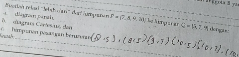 an anggota B ya 
a. diagram panah, 
Buatlah relasi “lebih dari” dari himpunan P= 7,8,9,10 ke himpunan Q= 5,7,9 dengan:_ 
b. diagram Cartesius, dan 
_ 
c. himpunan pasangan berurutan 
Iawab: 
_