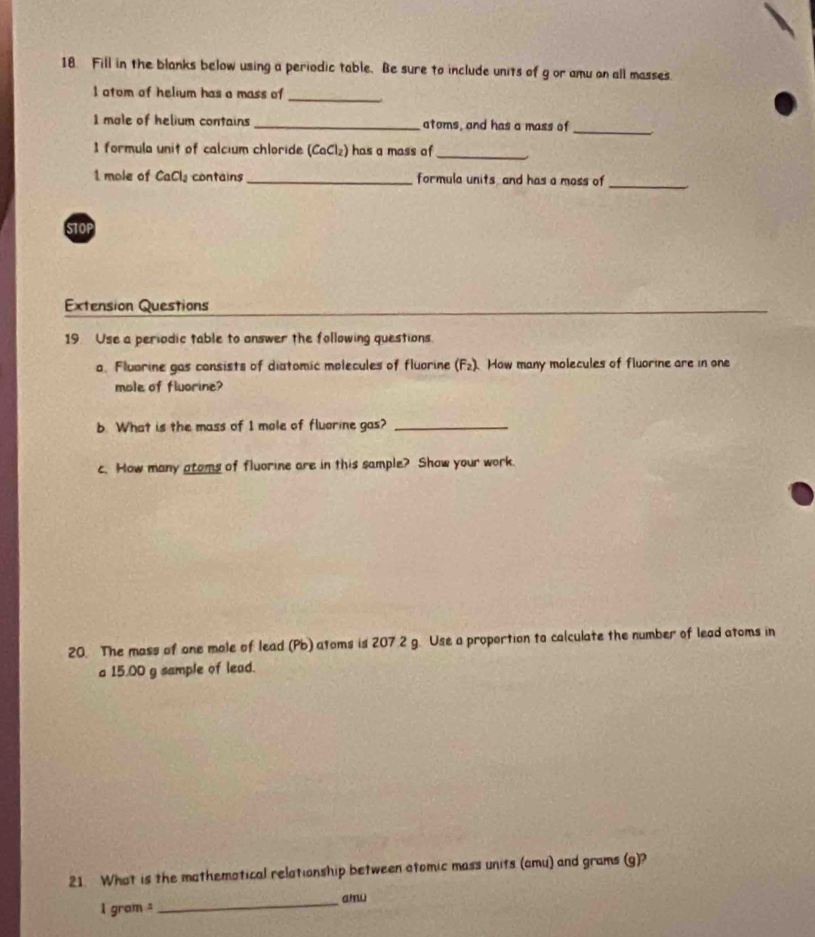 Fill in the blanks below using a periodic table. Be sure to include units of g or amu on all masses. 
I atom of helium has a mass of_ 
I mole of helium contains_ atoms, and has a mass of_ 
I formula unit of calcium chloride (CaCl_2) has a mass of_ 
1 mole of CaCl, contains_ formula units and has a mass of_ 
STOP 
Extension Questions 
19. Use a periodic table to answer the following questions. 
a. Flubrine gas consists of diatomic molecules of fluorine (F2). How many molecules of fluorine are in one 
mole of fluorine? 
b. What is the mass of I mole of fluorine gas?_ 
c. How many atoms of fluorine are in this sample? Show your work. 
20. The mass of one male of lead (Pb) atoms is 207 2 g. Use a proportion to calculate the number of lead atoms in 
a 15.00 g sample of lead. 
21. What is the mathematical relationship between atomic mass units (amu) and grams (g)?
1 gram _amu