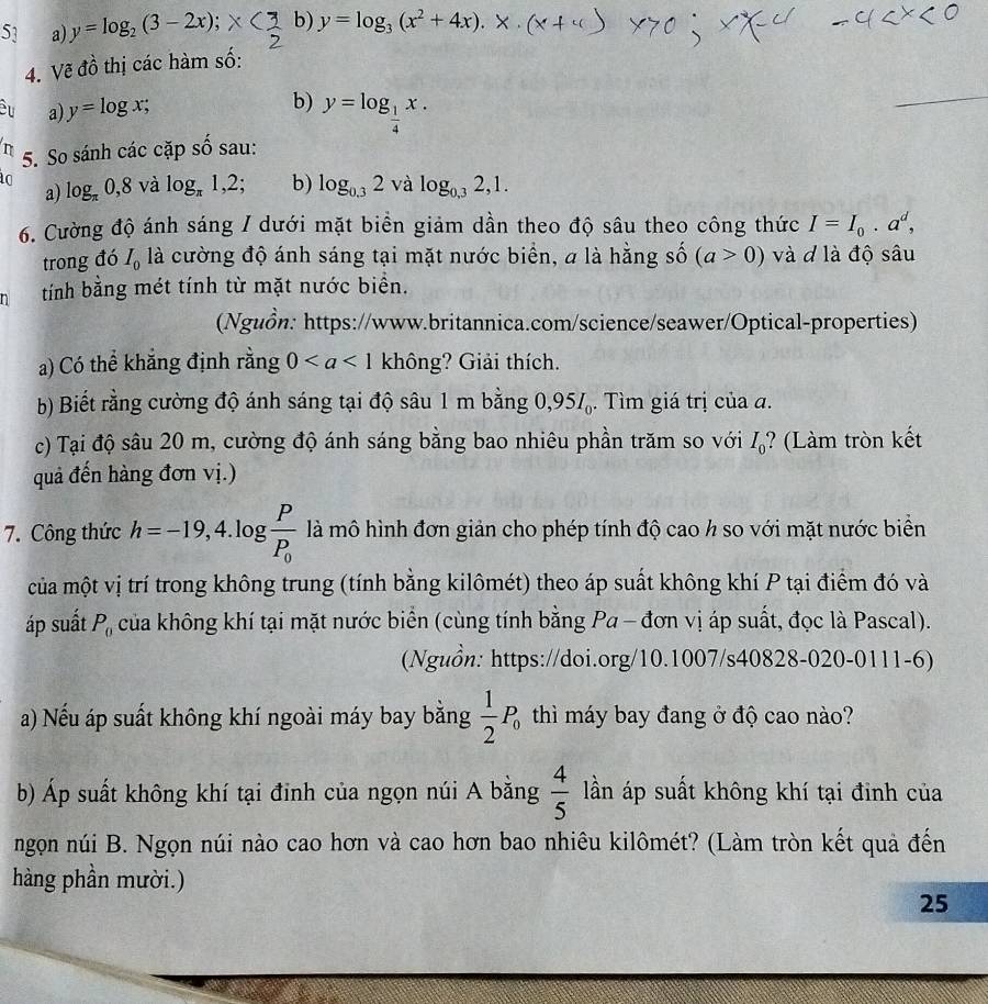 y=log _2(3-2x); b) y=log _3(x^2+4x).
4. Vẽ đồ thị các hàm số:
b)
Cu a) y=log x; y=log _ 1/4 x.
_
n 5. So sánh các cặp shat o sau:
a) log _π 0,8 và log _π 1,2; b) log _0.32 và log _0,32,1.
6. Cường độ ánh sáng / dưới mặt biển giảm dần theo độ sâu theo công thức I=I_0· a^d,
trong đó I_0 là cường độ ánh sáng tại mặt nước biển, a là hằng số (a>0) và d là độ sâu
tính bằng mét tính từ mặt nước biển.
(Nguồn: https://www.britannica.com/science/seawer/Optical-properties)
a) Có thể khắng định rằng 0 không? Giải thích.
b) Biết rằng cường độ ánh sáng tại độ sâu 1 m bằng 0,95I_0. Tìm giá trị của a.
c) Tại độ sâu 20 m, cường độ ánh sáng bằng bao nhiêu phần trăm so với I_0;? (Làm tròn kết
quả đến hàng đơn vị.)
7. Công thức h=-19,4.log frac PP_0 là mô hình đơn giản cho phép tính độ cao h so với mặt nước biển
của một vị trí trong không trung (tính bằng kilômét) theo áp suất không khí P tại điểm đó và
áp suất P_0 của không khí tại mặt nước biển (cùng tính bằng Pa - đơn vị áp suất, đọc là Pascal).
(Nguồn: https://doi.org/10.1007/s40828-020-0111-6)
a) Nếu áp suất không khí ngoài máy bay bằng  1/2 P_0 thì máy bay đang ở độ cao nào?
b) Áp suất không khí tại đinh của ngọn núi A bằng  4/5  lần áp suất không khí tại đình của
ngọn núi B. Ngọn núi nào cao hơn và cao hơn bao nhiêu kilômét? (Làm tròn kết quả đến
hàng phần mười.)
25