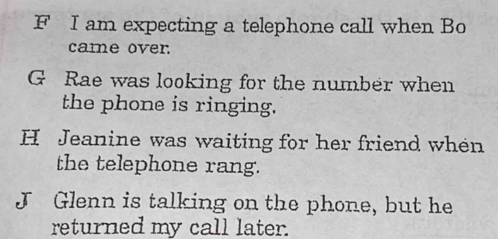 am expecting a telephone call when Bo 
came over 
G Rae was looking for the number when 
the phone is ringing. 
H Jeanine was waiting for her friend when 
the telephone rang. 
J Glenn is talking on the phone, but he 
returned my call later.