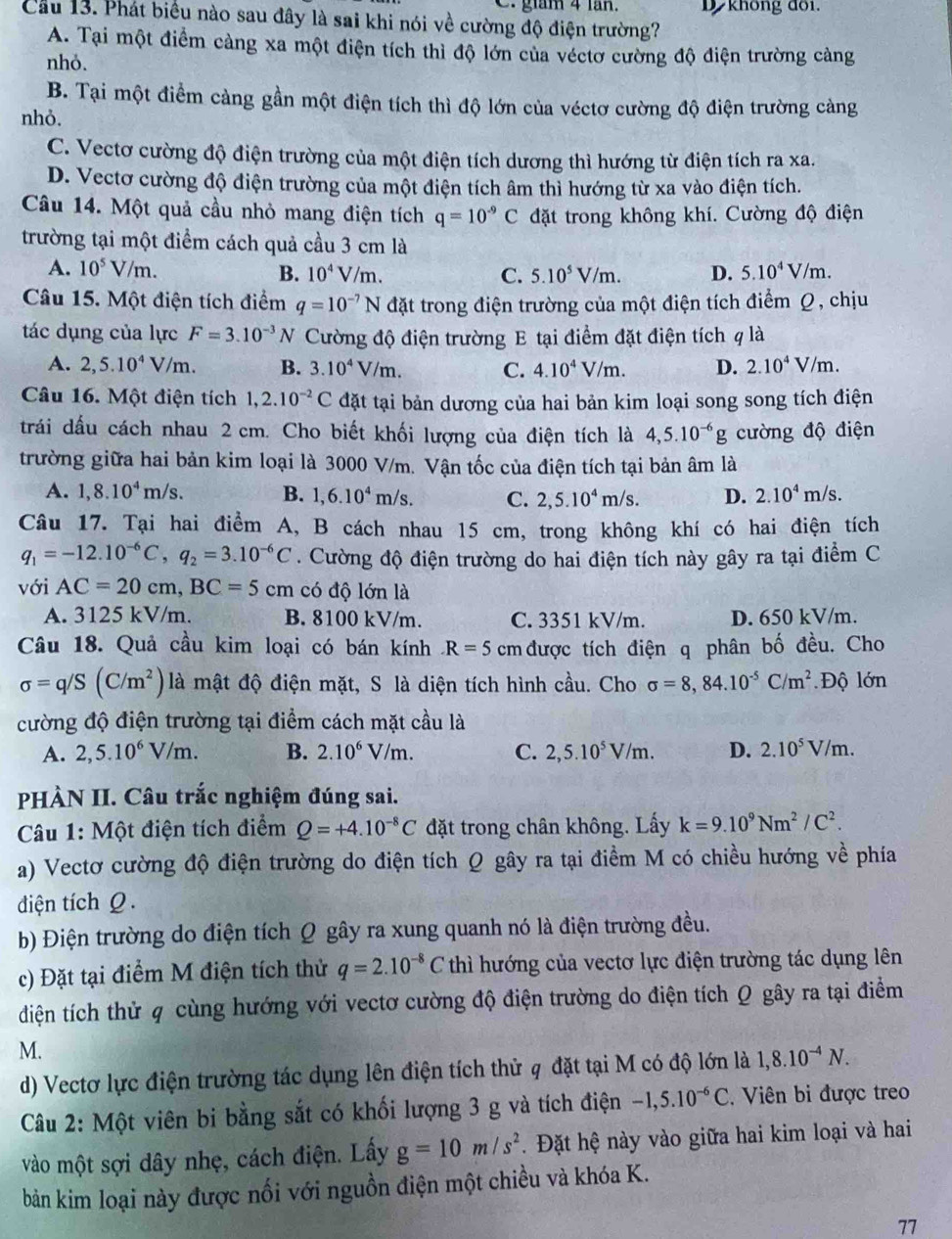 gám 4 lăn. D không đồi.
Cầu 13. Phát biểu nào sau đây là sai khi nói về cường độ điện trường?
A. Tại một điểm cảng xa một điện tích thì độ lớn của véctơ cường độ điện trường cảng
nhỏ.
B. Tại một điểm càng gần một điện tích thì độ lớn của véctơ cường độ điện trường cảng
nhỏ.
C. Vectơ cường độ điện trường của một điện tích dương thì hướng từ điện tích ra xa.
D. Vectơ cường độ điện trường của một điện tích âm thì hướng từ xa vào điện tích.
Câu 14. Một quả cầu nhỏ mang điện tích q=10^(-9)C đặt trong không khí. Cường độ điện
trường tại một điểm cách quả cầu 3 cm là
A. 10^5V/m. B. 10^4V/m. C. 5.10^5V/m. D. 5.10^4V/m.
Câu 15. Một điện tích điểm q=10^(-7)N đặt trong điện trường của một điện tích điểm Ω, chịu
tác dụng của lực F=3.10^(-3)N Cường độ điện trường E tại điểm đặt điện tích q là
A. 2,5.10^4V/m. B. 3.10^4V/m. C. 4.10^4V/m. D. 2.10^4V /m .
Câu 16. Một điện tích 1,2.10^(-2)C đặt tại bản dương của hai bản kim loại song song tích điện
trái dấu cách nhau 2 cm. Cho biết khối lượng của điện tích là 4,5.10^(-6)g cường độ điện
trường giữa hai bản kim loại là 3000 V/m. Vận tốc của điện tích tại bản âm là
A. 1,8.10^4m/s. B. 1,6.10^4m/s. C. 2,5.10^4m/s. D. 2.10^4m/s.
Câu 17. Tại hai điểm A, B cách nhau 15 cm, trong không khí có hai điện tích
q_1=-12.10^(-6)C,q_2=3.10^(-6)C. Cường độ điện trường do hai điện tích này gây ra tại điểm C
với AC=20cm,BC=5cm có độ lớn là
A. 3125 kV/m. B. 8100 kV/m. C. 3351 kV/m. D. 650 kV/m.
Câu 18. Quả cầu kim loại có bán kính R=5cm được tích điện q phân bố đều. Cho
sigma =q/S(C/m^2) là mật độ điện mặt, S là diện tích hình cầu. Cho sigma =8,84.10^(-5)C/m^2 *Độ lớn
cường độ điện trường tại điểm cách mặt cầu là
A. 2,5.10^6V/m. B. 2.10^6V/m. C. 2,5.10^5V/m. D. 2.10^5V/m.
PHÀN II. Câu trắc nghiệm đúng sai.
Câu 1: Một điện tích điểm Q=+4.10^(-8)C đặt trong chân không. Lấy k=9.10^9Nm^2/C^2.
a) Vectơ cường độ điện trường do điện tích Q gây ra tại điểm M có chiều hướng về phía
điện tích Ω.
b) Điện trường do điện tích Q gây ra xung quanh nó là điện trường đều.
c) Đặt tại điểm M điện tích thử q=2.10^(-8)C thì hướng của vectơ lực điện trường tác dụng lên
diện tích thử q cùng hướng với vectơ cường độ điện trường do điện tích Q gây ra tại điểm
M.
d) Vectơ lực điện trường tác dụng lên điện tích thử q đặt tại M có độ lớn là 1,8.10^(-4)N.
Câu 2: Một viên bi bằng sắt có khối lượng 3 g và tích điện -1,5.10^(-6)C. Viên bi được treo
vào một sợi dây nhẹ, cách điện. Lấy g=10m/s^2. Đặt hệ này vào giữa hai kim loại và hai
bản kim loại này được nối với nguồn điện một chiều và khóa K.
77
