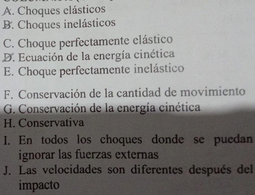 A. Choques elásticos
B. Choques inelásticos
C. Choque perfectamente elástico
D. Ecuación de la energía cinética
E. Choque perfectamente inelástico
F. Conservación de la cantidad de movimiento
G. Conservación de la energía cinética
H. Conservativa
I. En todos los choques donde se puedan
ignorar las fuerzas externas
J. Las velocidades son diferentes después del
impacto