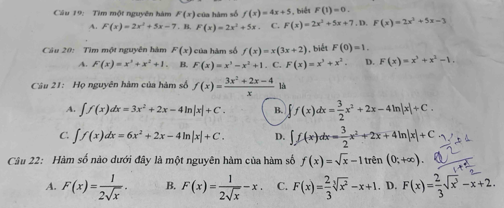 Tìm một nguyên hàm F(x) của hàm số f(x)=4x+5 , biết F(1)=0.
A. F(x)=2x^2+5x-7. B. F(x)=2x^2+5x. C. F(x)=2x^2+5x+7.D. F(x)=2x^2+5x-3
Câu 20:  Tìm một nguyên hàm F(x) của hàm số f(x)=x(3x+2) , biết F(0)=1.
A. F(x)=x^3+x^2+1. B. F(x)=x^3-x^2+1. C. F(x)=x^3+x^2. D. F(x)=x^3+x^2-1.
Câu 21: Họ nguyên hàm của hàm số f(x)= (3x^2+2x-4)/x  là
A. ∈t f(x)dx=3x^2+2x-4ln |x|+C. B. ∈t f(x)dx= 3/2 x^2+2x-4ln |x|+C.
C. ∈t f(x)dx=6x^2+2x-4ln |x|+C. D. ∈t f(x)dx= 3/2 x^2+2x+4ln |x|+C
Câu 22: Hàm số nào dưới đây là một nguyên hàm của hàm số f(x)=sqrt(x)-1tren(0;+∈fty ).
A. F(x)= 1/2sqrt(x) . B. F(x)= 1/2sqrt(x) -x. C. F(x)= 2/3 sqrt[3](x^2)-x+1. D. F(x)= 2/3 sqrt(x^3)-x+2.