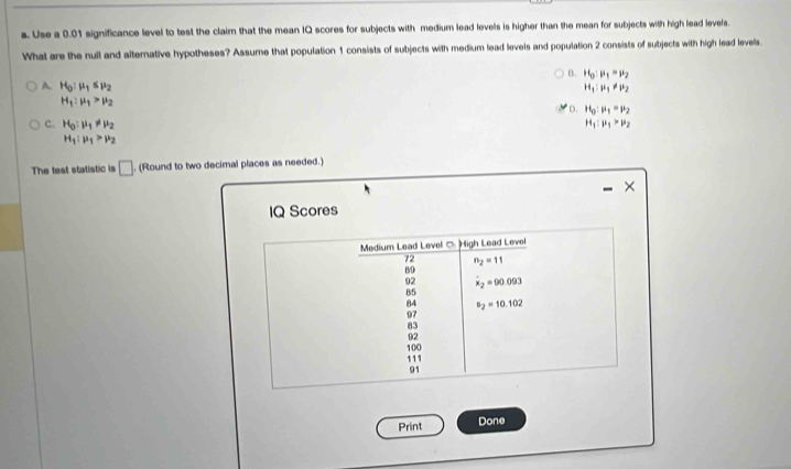 Use a 0.01 significance level to test the claim that the mean IQ scores for subjects with medium lead levels is higher than the mean for subjects with high lead levels.
What are the null and alternative hypotheses? Assume that population 1 consists of subjects with medium lead levels and population 2 consists of subjects with high lead levels.
B. H_0:mu _1=mu _2
A. H_0:mu _1≤ mu _2 H_1:mu _1!= mu _2
H_1:mu _1>mu _2
D. H_0:mu _1=mu _2
C. H_0:mu _1!= mu _2
H_1:mu _1>mu _2
H_1:mu _1>mu _2
The test statistic is □. (Round to two decimal places as needed.)
×
IQ Scores
Medium Lead Level C High Lead Level
72 n_2=11
B9
92 overline x_2=90.093
85
84 s_2=10.102
97
83
02
100
111
91
Print Done