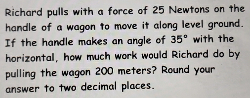 Richard pulls with a force of 25 Newtons on the 
handle of a wagon to move it along level ground. 
If the handle makes an angle of 35° with the 
horizontal, how much work would Richard do by 
pulling the wagon 200 meters? Round your 
answer to two decimal places.