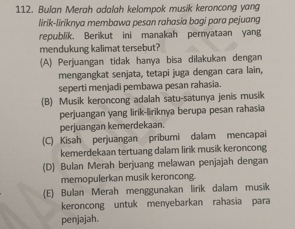 Bulan Merah adalah kelompok musik keroncong yang
lirik-liriknya membawa pesan rahasia bagi para pejuang
republik. Berikut ini manakah pernyataan yang
mendukung kalimat tersebut?
(A) Perjuangan tidak hanya bisa dilakukan dengan
mengangkat senjata, tetapi juga dengan cara lain,
seperti menjadi pembawa pesan rahasia.
(B) Musik keroncong adalah satu-satunya jenis musik
perjuangan yang lirik-liriknya berupa pesan rahasia
perjuangan kemerdekaan.
(C) Kisah perjuangan pribumi dalam mencapai
kemerdekaan tertuang dalam lirik musik keroncong
(D) Bulan Merah berjuang melawan penjajah dengan
memopulerkan musik keroncong.
(E) Bulan Merah menggunakan lirik dalam musik
keroncong untuk menyebarkan rahasia para
penjajah.