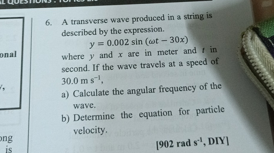 LO 
6. A transverse wave produced in a string is 
described by the expression.
y=0.002sin (omega t-30x)
onal 
where y and x are in meter and t in 
second. If the wave travels at a speed of
30.0ms^(-1), 
, 
a) Calculate the angular frequency of the 
wave. 
b) Determine the equation for particle 
velocity. 
ong 
is 
[ 902 rad s^(-1) , DIY]