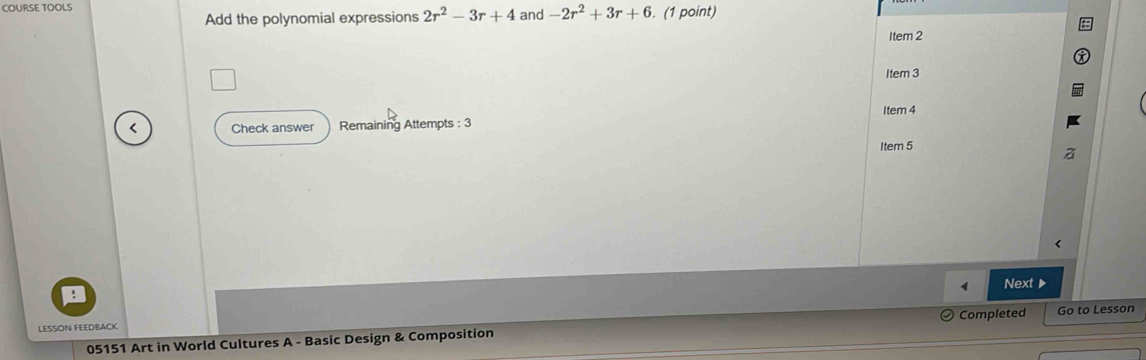 COURSE TOOLS and -2r^2+3r+6. (1 point) 
Add the polynomial expressions 2r^2-3r+4
Item 2 
Item 3 
Item 4 
< Check answer Remaining Attempts : 3 
Item 5 
< Next 
LESSON FEEDBACK 
05151 Art in World Cultures A - Basic Design & Composition Completed Go to Lesson