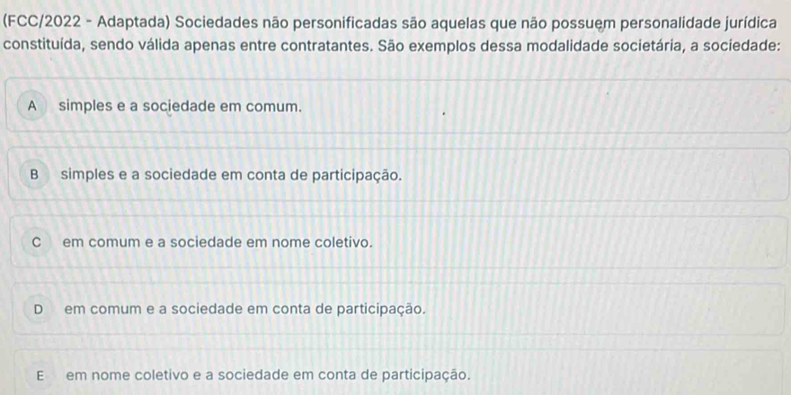 (FCC/2022 - Adaptada) Sociedades não personificadas são aquelas que não possuem personalidade jurídica
constituída, sendo válida apenas entre contratantes. São exemplos dessa modalidade societária, a sociedade:
A simples e a sociedade em comum.
B simples e a sociedade em conta de participação.
C em comum e a sociedade em nome coletivo.
D em comum e a sociedade em conta de participação.
E em nome coletivo e a sociedade em conta de participação.