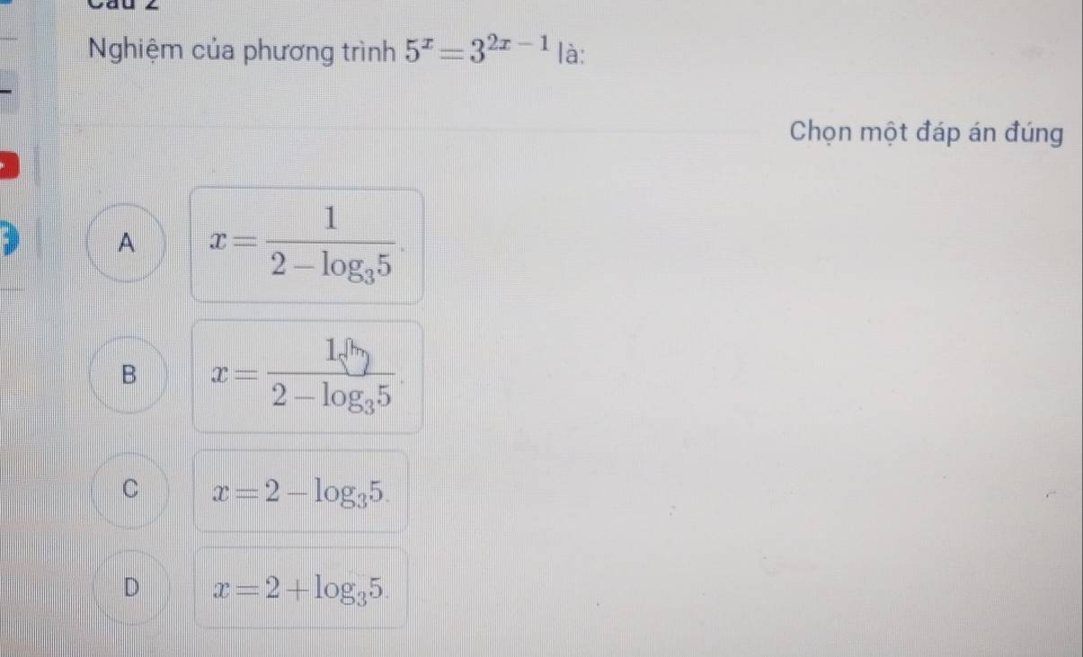 Nghiệm của phương trình 5^x=3^(2x-1) là:
Chọn một đáp án đúng
A x=frac 12-log _35.
B x=frac 1sqrt[10]()2-log _35.
C x=2-log _35.
D x=2+log _35