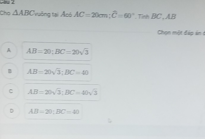 cau2
Cho △ ABC vuông tại Acó AC=20cm; widehat C=60°. Tinh BC , AB
Chọn một đáp án ở
A AB=20; BC=20sqrt(3)
B AB=20sqrt(3) : BC=40
C AB=20sqrt(3); BC=40sqrt(3)
D AB=20; BC=40