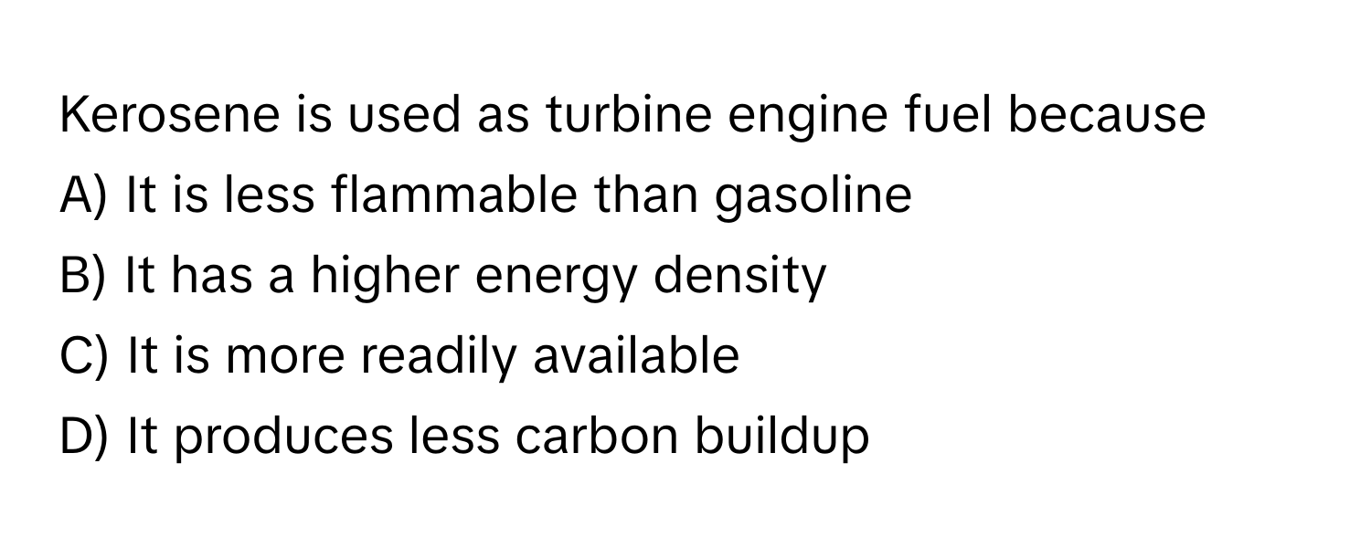 Kerosene is used as turbine engine fuel because 

A) It is less flammable than gasoline 
B) It has a higher energy density 
C) It is more readily available 
D) It produces less carbon buildup