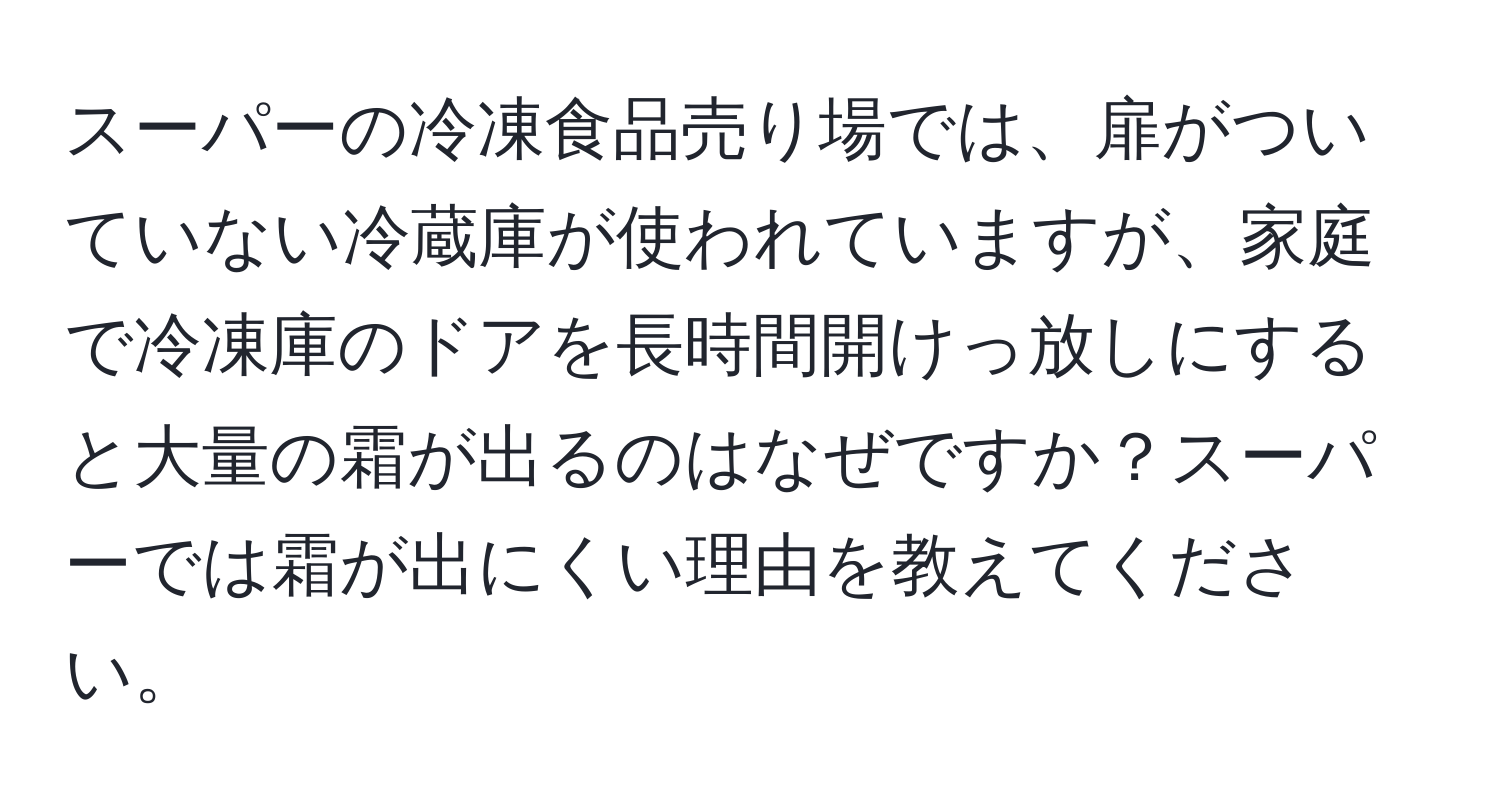 スーパーの冷凍食品売り場では、扉がついていない冷蔵庫が使われていますが、家庭で冷凍庫のドアを長時間開けっ放しにすると大量の霜が出るのはなぜですか？スーパーでは霜が出にくい理由を教えてください。