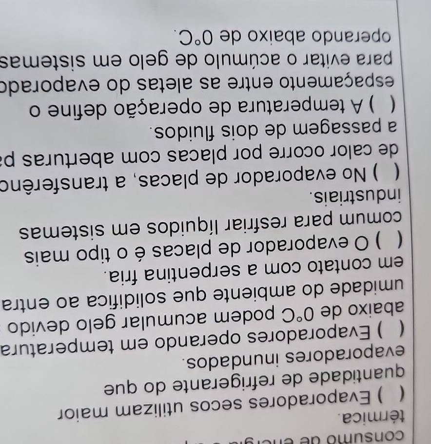 consumo de encr 
térmica. 
( ) Evaporadores secos utilizam maior 
quantidade de refrigerante do que 
evaporadores inundados. 
( ) Evaporadores operando em temperatura 
abaixo de 0°C podem acumular gelo devido 
umidade do ambiente que solidifica ao entra 
em contato com a serpentina fria. 
( ) O evaporador de placas é o tipo mais 
comum para resfriar líquidos em sistemas 
industriais. 
( ) No evaporador de placas, a transferêno 
de calor ocorre por placas com aberturas p 
a passagem de dois fluidos. 
( ) A temperatura de operação define o 
espaçamento entre as aletas do evaporado 
para evitar o acúmulo de gelo em sistemas 
operando abaixo de 0°C.