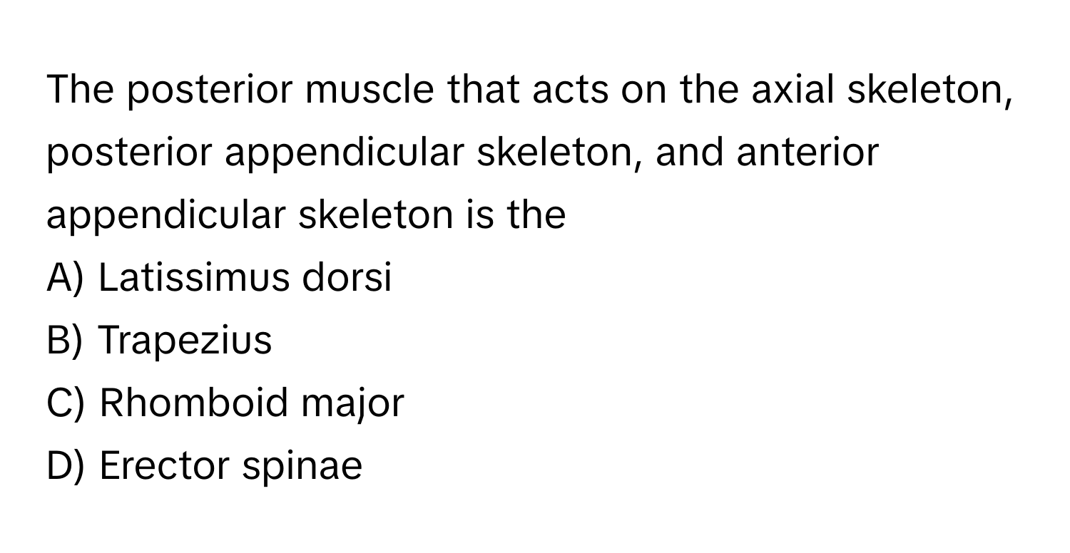 The posterior muscle that acts on the axial skeleton, posterior appendicular skeleton, and anterior appendicular skeleton is the 

A) Latissimus dorsi 
B) Trapezius 
C) Rhomboid major 
D) Erector spinae