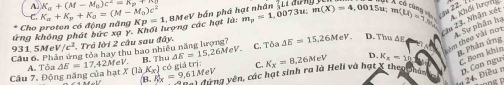 A. K_alpha +(M-M_0)c^2=K_p+n_0
C.
Cho proton có động năng K_alpha +K_p+K_O=(M-M_0)c^2 Kp=1 , 8MeV bắn phá hạt nhân _3^(7Li dưngy
X có cùng vậ A. Khối lượng.
Câu 23. Nhận xét
ứng không phát bức xạ y. Khối lượng các hạt là: m_p)=1,0073 u; m(X)=4,0015u; m(Li)=7,0y Câu 22. 
kèm theo vài nơt A. Sự phân hạ
C. Tỏa △ E=15,26MeV. D. Thu △ E
931, 5Me V/c^2. Trả lời 2 câu sau đây.
Câu 6. Phản ứng tỏa hay thu bao nhiê △ E=15,26MeV. B. Thu
A. Tỏa △ E=17,42MeV.
C. K_X=8,26MeV D. K_x=10 B. Phản ứng
C. Bom khin
Câu 7. Động năng của hạt . * 0 à B. k_x=9,61MeV K_x) có giá trị:
Sng đứng yên, các hạt sinh ra là Heli và hạt X theo phản D. Con ngư
in 24. Điều n