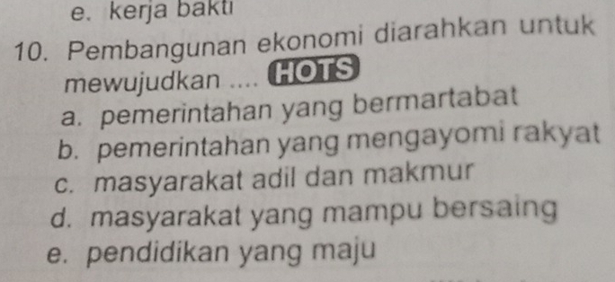 e.kerja bakti
10. Pembangunan ekonomi diarahkan untuk
mewujudkan .... HOTS
a. pemerintahan yang bermartabat
b. pemerintahan yang mengayomi rakyat
c. masyarakat adil dan makmur
d. masyarakat yang mampu bersaing
e. pendidikan yang maju