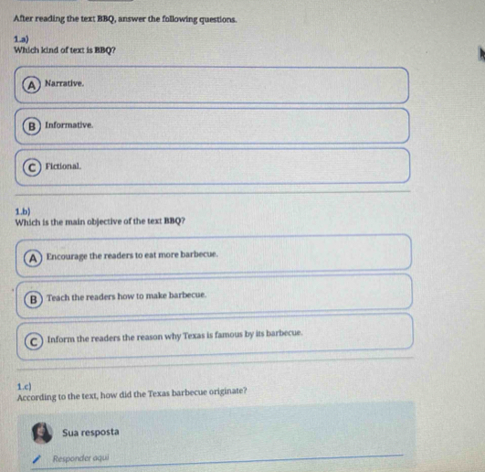 After reading the text BBQ, answer the following questions.
1.a)
Which kind of text is BBQ?
A Narrative.
B  Informative.
C  Fictional.
1.b)
Which is the main objective of the text BBQ?
A ) Encourage the readers to eat more barbecue.
B ) Teach the readers how to make barbecue.
C Inform the readers the reason why Texas is famous by its barbecue.
1.c)
According to the text, how did the Texas barbecue originate?
Sua resposta
Responder aqui