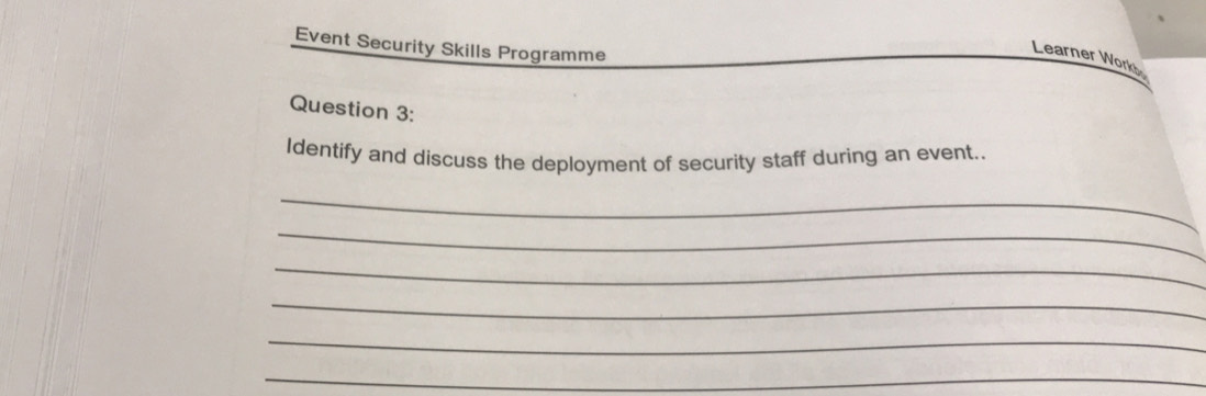 Event Security Skills Programme 
Learner Work 
Question 3: 
Identify and discuss the deployment of security staff during an event.. 
_ 
_ 
_ 
_ 
_ 
_