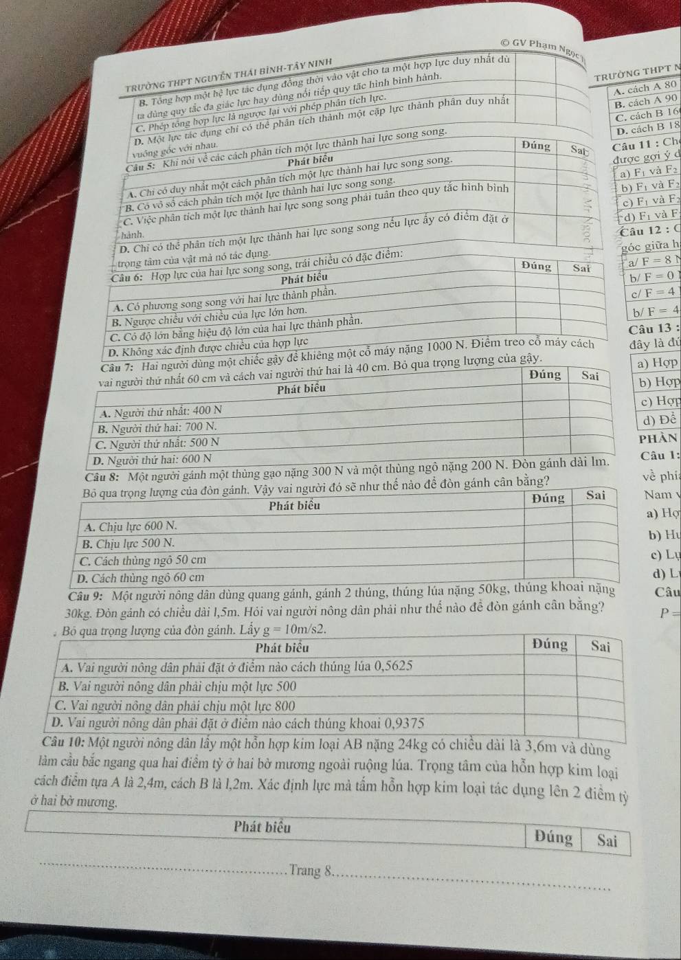 ách A 80
G THPT N
ách B 16 ách A 90
ách B 18
11 : Chẹ
F_1 và F_2
c gợi ý d
F_1 và F_2
F
F_1
F_1v_4 và F
u
c giữa h
12:C
/ F=8N
/ F=0
/ F=4
/ F=4
âu 13 :
ây là đú
a) Hợp
Hợp
Hợp
àn  Để
Câu 8: Một người gánh một thủng gạo âu 1: về phí
o để đòn gánh cân bằng?m 
Hợ
Hu
Lụ
) L
Câu 9: Một người nông dân dùng quang gánh, gánh 2 thúng, thúâu
30kg. Đòn gánh có chiều dài l,5m. Hỏi vai người nông dân phải như thể nào đề đòn gánh cân bằng? P=
3,6m và dùng
làm cầu bắc ngang qua hai điểm tỳ ở hai bờ mương ngoài ruộng lúa. Trọng tâm của hỗn hợp kim loại
cách điểm tựa A là 2,4m, cách B là l,2m. Xác định lực mả tấm hỗn hợp kim loại tác dụng lên 2 điểm tỷ
ở hai bờ mương.
Phát biểu
Đúng Sai
_
Trang 8._