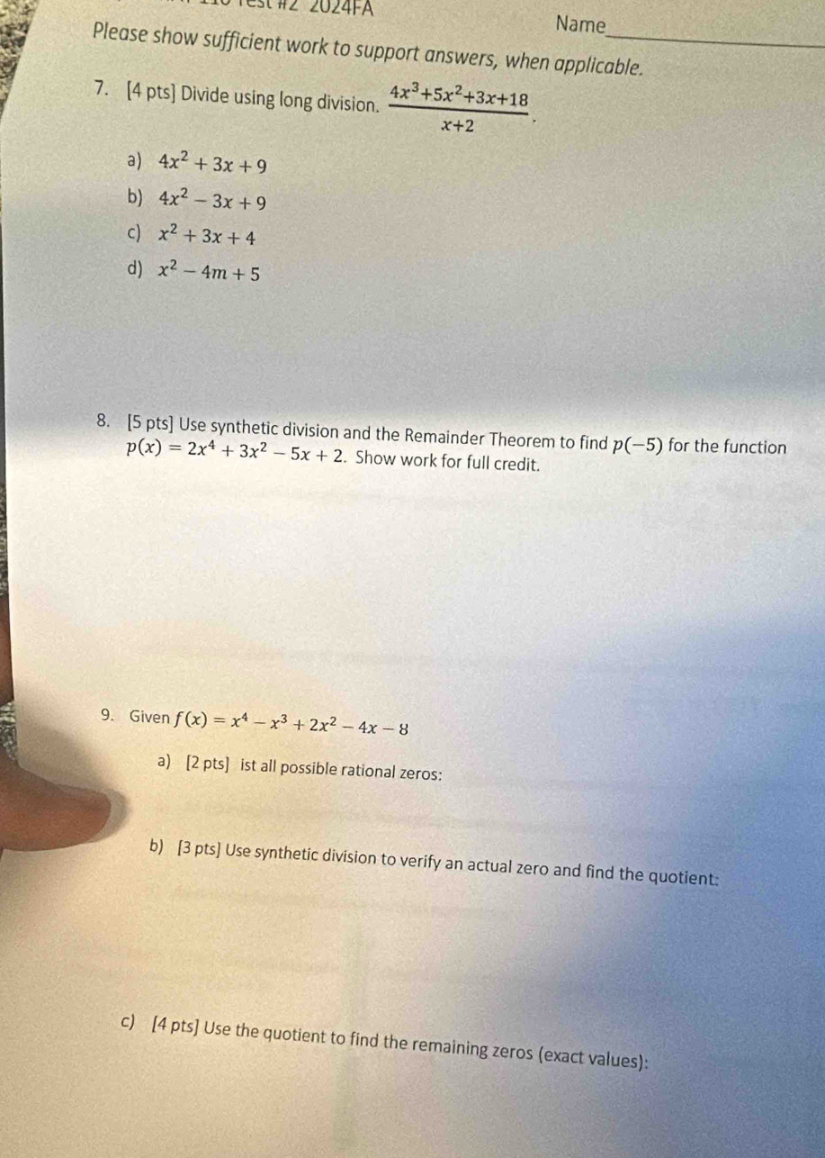 st#2 2024FA Name 
Please show sufficient work to support answers, when applicable. 
7. [4 pts] Divide using long division.  (4x^3+5x^2+3x+18)/x+2 . 
a) 4x^2+3x+9
b) 4x^2-3x+9
c) x^2+3x+4
d) x^2-4m+5
8. [5 pts] Use synthetic division and the Remainder Theorem to find p(-5) for the function
p(x)=2x^4+3x^2-5x+2. Show work for full credit. 
9. Given f(x)=x^4-x^3+2x^2-4x-8
a) [2 pts] ist all possible rational zeros: 
b) [3 pts] Use synthetic division to verify an actual zero and find the quotient: 
c) [4 pts] Use the quotient to find the remaining zeros (exact values):