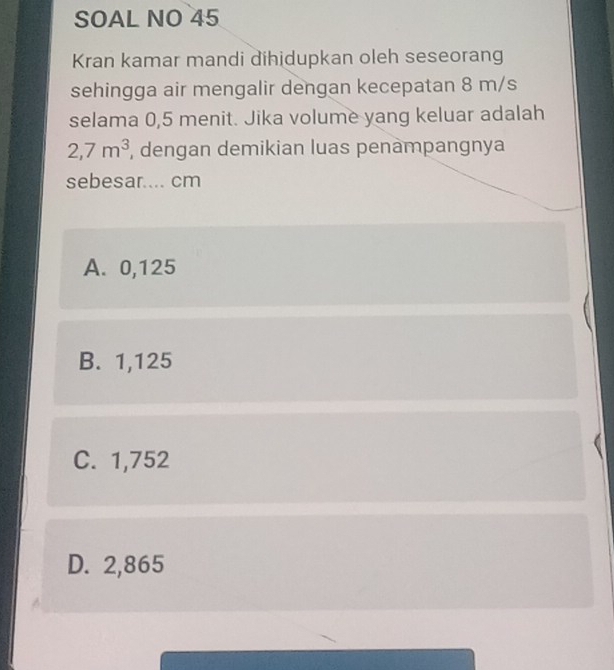 SOAL NO 45
Kran kamar mandi dihidupkan oleh seseorang
sehingga air mengalir dengan kecepatan 8 m/s
selama 0,5 menit. Jika volume yang keluar adalah
2,7m^3 , dengan demikian luas penampangnya
sebesar.... cm
A. 0,125
B. 1,125
C. 1,752
D. 2,865