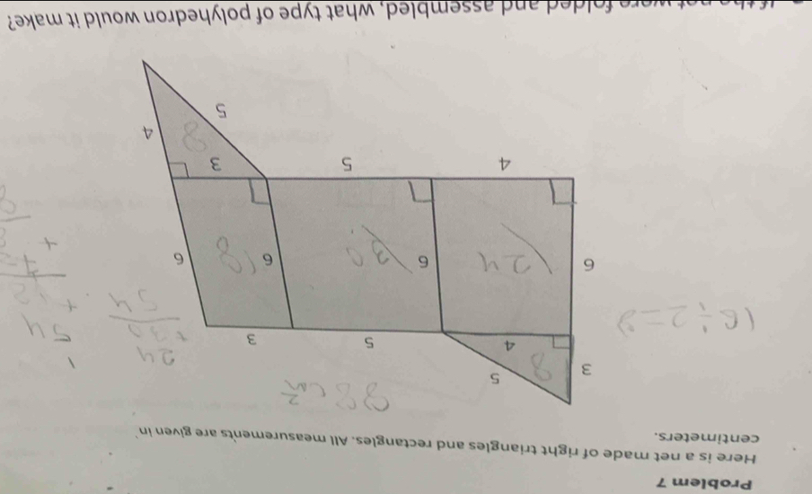 Problem 7 
Here is a net made of right triangles and rectangles. All measurements are given in 
centimeters. 
were folded and assembled, what type of polyhedron would it make?