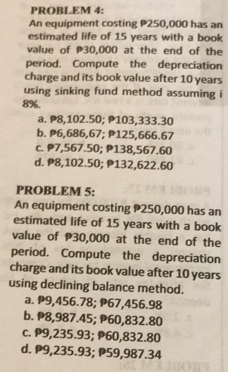 PROBLEM 4:
An equipment costing P250,000 has an
estimated life of 15 years with a book
value of P30,000 at the end of the
period. Compute the depreciation
charge and its book value after 10 years
using sinking fund method assuming i
8%.
a. ₱8,102.50; P103,333.30
b. P6,686,67; P125,666.67
c. P7,567.50; P138,567.60
d. P8,102.50; P132,622.60
PROBLEM 5:
An equipment costing 250,000 has an
estimated life of 15 years with a book
value of 30,000 at the end of the
period. Compute the depreciation
charge and its book value after 10 years
using declining balance method.
a. ₱9,456.78; ₱67,456.98
b. P8,987.45; 60,832.80
c. P9,235.93; P60,832.80
d. ₱9,235.93; P59,987.34