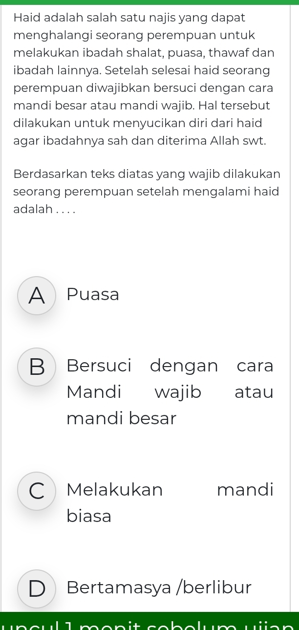 Haid adalah salah satu najis yang dapat
menghalangi seorang perempuan untuk
melakukan ibadah shalat, puasa, thawaf dan
ibadah lainnya. Setelah selesai haid seorang
perempuan diwajibkan bersuci dengan cara
mandi besar atau mandi wajib. Hal tersebut
dilakukan untuk menyucikan diri dari haid
agar ibadahnya sah dan diterima Allah swt.
Berdasarkan teks diatas yang wajib dilakukan
seorang perempuan setelah mengalami haid
adalah . . . .
A Puasa
B Bersuci dengan cara
Mandi wajib atau
mandi besar
C Melakukan mandi
biasa
D Bertamasya /berlibur