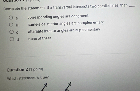 Question
Complete the statement. If a transversal intersects two parallel lines, then _.
a corresponding angles are congruent
b same-side interior angles are complementary
C alternate interior angles are supplementary
d none of these
Question 2 (1 point)
Which statement is true?