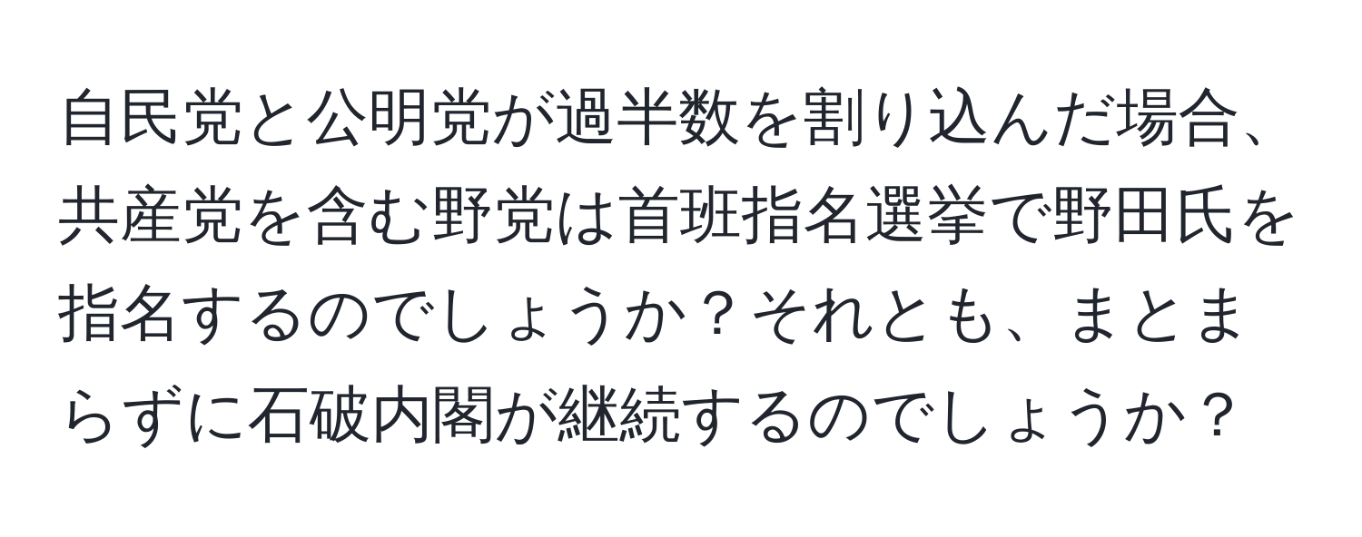 自民党と公明党が過半数を割り込んだ場合、共産党を含む野党は首班指名選挙で野田氏を指名するのでしょうか？それとも、まとまらずに石破内閣が継続するのでしょうか？