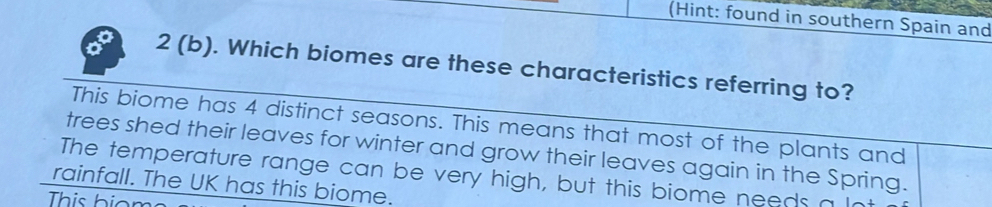 (Hint: found in southern Spain and
2 (b). Which biomes are these characteristics referring to?
This biome has 4 distinct seasons. This means that most of the plants and
trees shed their leaves for winter and grow their leaves again in the Spring.
The temperature range can be very high, but this biome needs a 
rainfall. The UK has this biome.
This hio