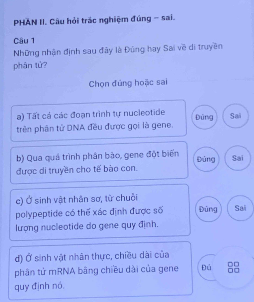 PHAN II. Câu hỏi trắc nghiệm đúng - sai.
Câu 1
Những nhận định sau đây là Đúng hay Sai về di truyền
phân tứ?
Chọn đúng hoặc sai
a) Tất cả các đoạn trình tự nucleotide Đúng Sai
trên phân tử DNA đều được gọi là gene.
b) Qua quá trình phân bào, gene đột biến Đúng Sai
được di truyền cho tế bào con.
c) Ở sinh vật nhân sơ, từ chuỗi
polypeptide có thể xác định được số
Đúng Sai
lượng nucleotide do gene quy định.
d) Ở sinh vật nhân thực, chiều dài của
phân tử mRNA bằng chiều dài của gene Đú
quy định nó.