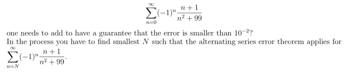 sumlimits _(n=0)^(∈fty)(-1)^n (n+1)/n^2+99 
one needs to add to have a guarantee that the error is smaller than 10^(-2) ? 
In the process you have to find smallest N such that the alternating series error theorem applies for
sumlimits _(n=N)^(∈fty)(-1)^n (n+1)/n^2+99 .