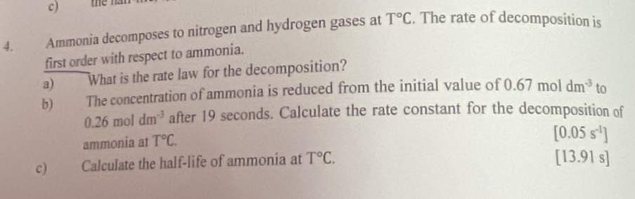 Ammonia decomposes to nitrogen and hydrogen gases at T°C. The rate of decomposition is 
first order with respect to ammonia. 
a) What is the rate law for the decomposition? 
b) The concentration of ammonia is reduced from the initial value of 0.67moldm^(-3) to
0.26moldm^(-3) after 19 seconds. Calculate the rate constant for the decomposition of 
ammonia at T°C.
[0.05s^(-1)]
c) Calculate the half-life of ammonia at T°C. 
[13.91 s]