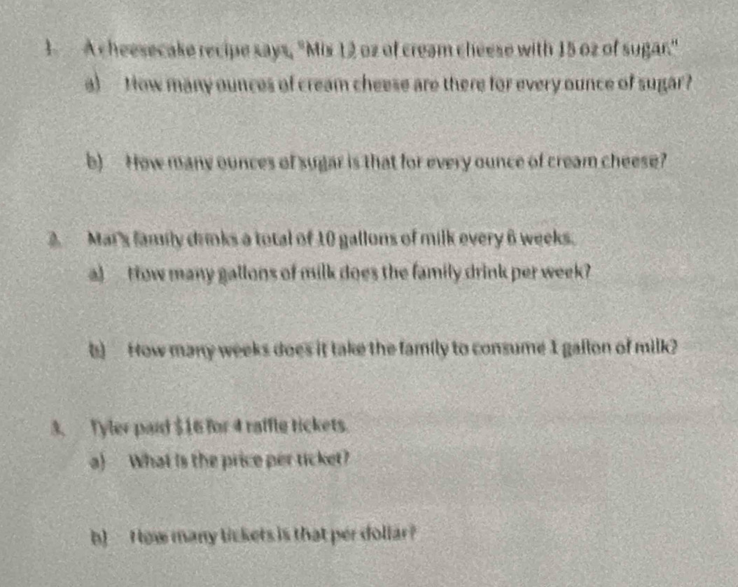 A cheesecake recipe says, "Mis 12 oz of cream cheese with 15 oz of sugar." 
a) How many ounces of cream cheese are there for every ounce of sugar? 
b) How many ounces of sugar is that for every ounce of cream cheese? 
2 Mar's family drnks a total of 10 gallons of milk every 6 weeks. 
a)tow many gallons of milk does the family drink per week? 
b) How many weeks does it take the family to consume 1 gallon of milk? 
3. Tyler paid $16 for 4 raffle tickets. 
a) What is the price per ticket? 
b) - H ow many lickets is that per dollar?