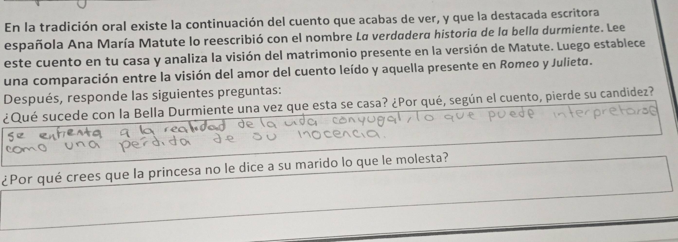 En la tradición oral existe la continuación del cuento que acabas de ver, y que la destacada escritora 
española Ana María Matute lo reescribió con el nombre La verdadera historia de la bella durmiente. Lee 
este cuento en tu casa y analiza la visión del matrimonio presente en la versión de Matute. Luego establece 
una comparación entre la visión del amor del cuento leído y aquella presente en Romeo y Julieta. 
Después, responde las siguientes preguntas: 
¿Qué sucede con la Bella Durmiente una vez que esta se casa? ¿Por qué, según el cuento, pierde su candidez? 
¿Por qué crees que la princesa no le dice a su marido lo que le molesta?