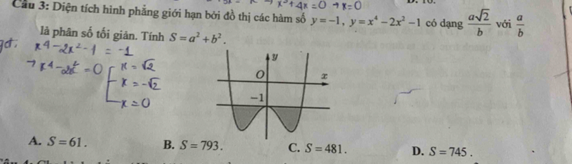 Cầu 3: Diện tích hình phẳng giới hạn bởi đồ thị các hàm số y=-1, y=x^4-2x^2-1 có dạng  asqrt(2)/b  với  a/b 
là phân số tối giản. Tính S=a^2+b^2.
A. S=61. B. S=793. C. S=481. D. S=745.