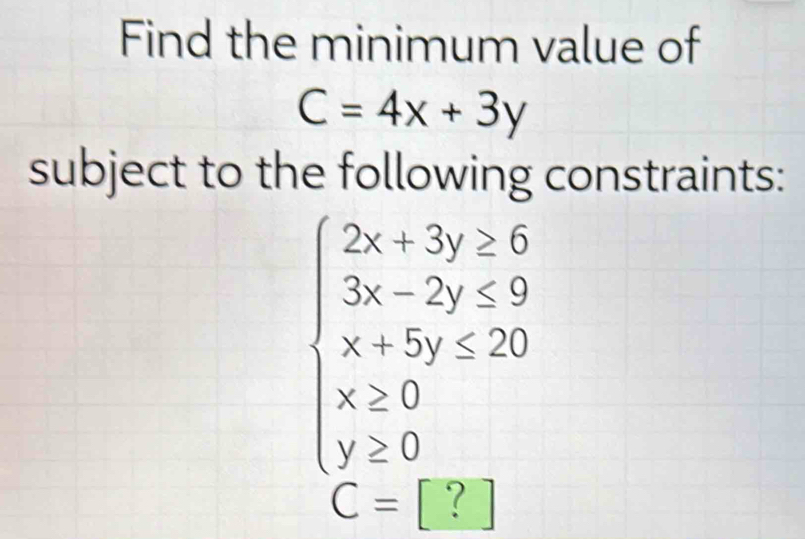 Find the minimum value of
C=4x+3y
subject to the following constraints:
beginarrayl 2x+3y≥ 6 3x-2y≤ 9 x+5y≤ 20 x≥ 0 y≥ 0endarray.

C= |?