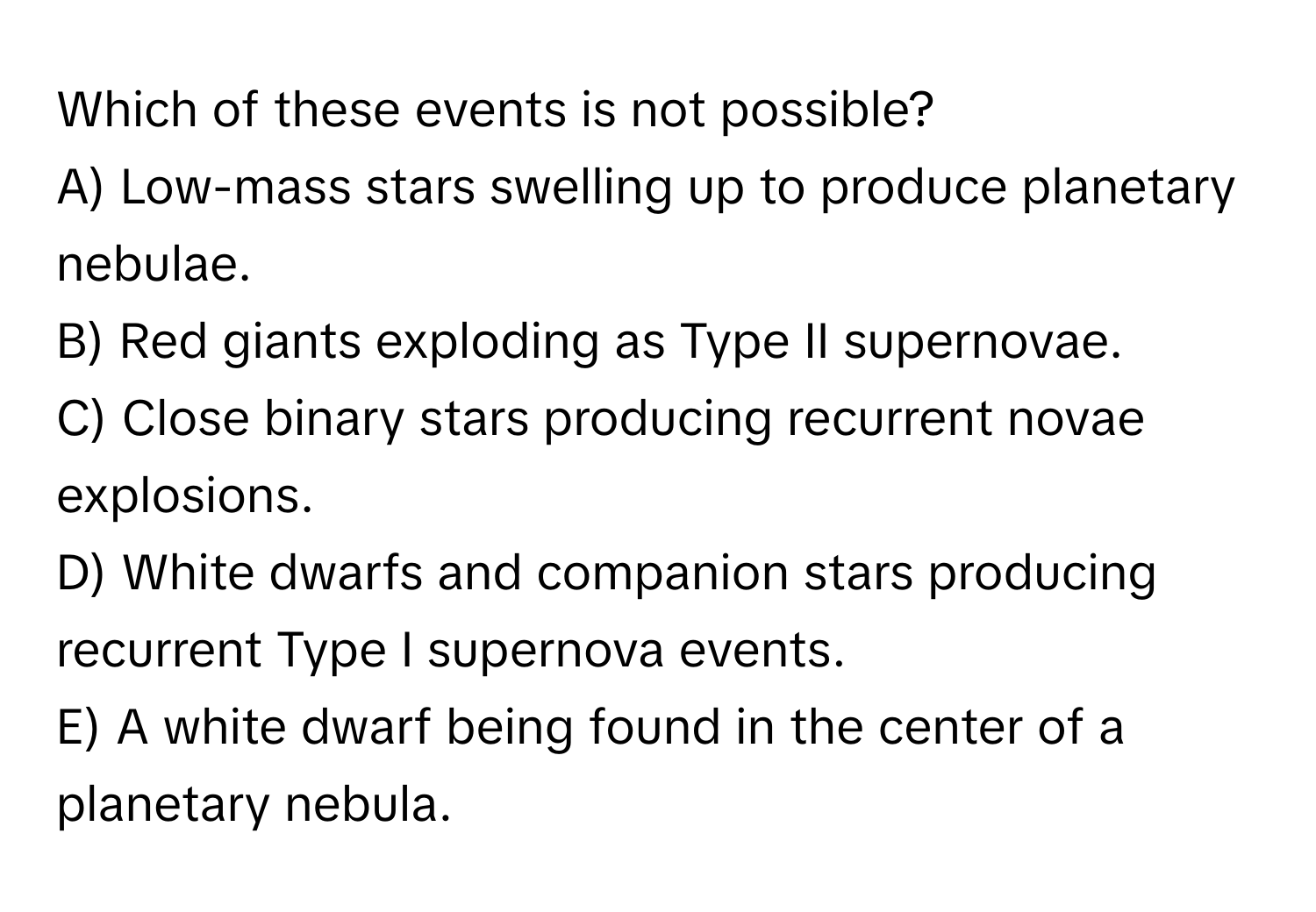 Which of these events is not possible?

A) Low-mass stars swelling up to produce planetary nebulae. 
B) Red giants exploding as Type II supernovae. 
C) Close binary stars producing recurrent novae explosions. 
D) White dwarfs and companion stars producing recurrent Type I supernova events. 
E) A white dwarf being found in the center of a planetary nebula.