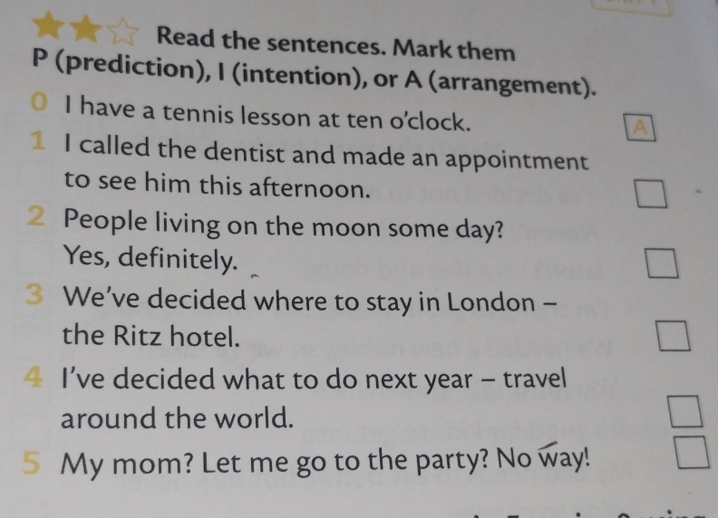 Read the sentences. Mark them 
P (prediction), I (intention), or A (arrangement). 
I have a tennis lesson at ten o'clock. 
A 
1 I called the dentist and made an appointment 
to see him this afternoon. 
2 People living on the moon some day? 
Yes, definitely. 
3 We’ve decided where to stay in London - 
the Ritz hotel. 
I’ve decided what to do next year - travel 
around the world. 
5 My mom? Let me go to the party? No way!