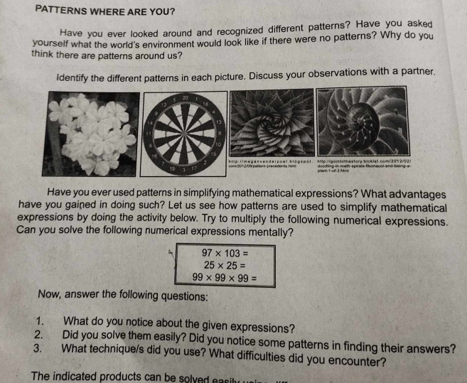 PATTERNS WHERE ARE YOU? 
Have you ever looked around and recognized different patterns? Have you asked 
yourself what the world's environment would look like if there were no patterns? Why do you 
think there are patterns around us? 
Identify the different patterns in each picture. Discuss your observations with a partner. 
Have you ever used patterns in simplifying mathematical expressions? What advantages 
have you gained in doing such? Let us see how patterns are used to simplify mathematical 
expressions by doing the activity below. Try to multiply the following numerical expressions. 
Can you solve the following numerical expressions mentally?
97* 103=
25* 25=
99* 99* 99=
Now, answer the following questions: 
1. What do you notice about the given expressions? 
2. Did you solve them easily? Did you notice some patterns in finding their answers? 
3. What technique/s did you use? What difficulties did you encounter? 
The indicated products can be solved easily