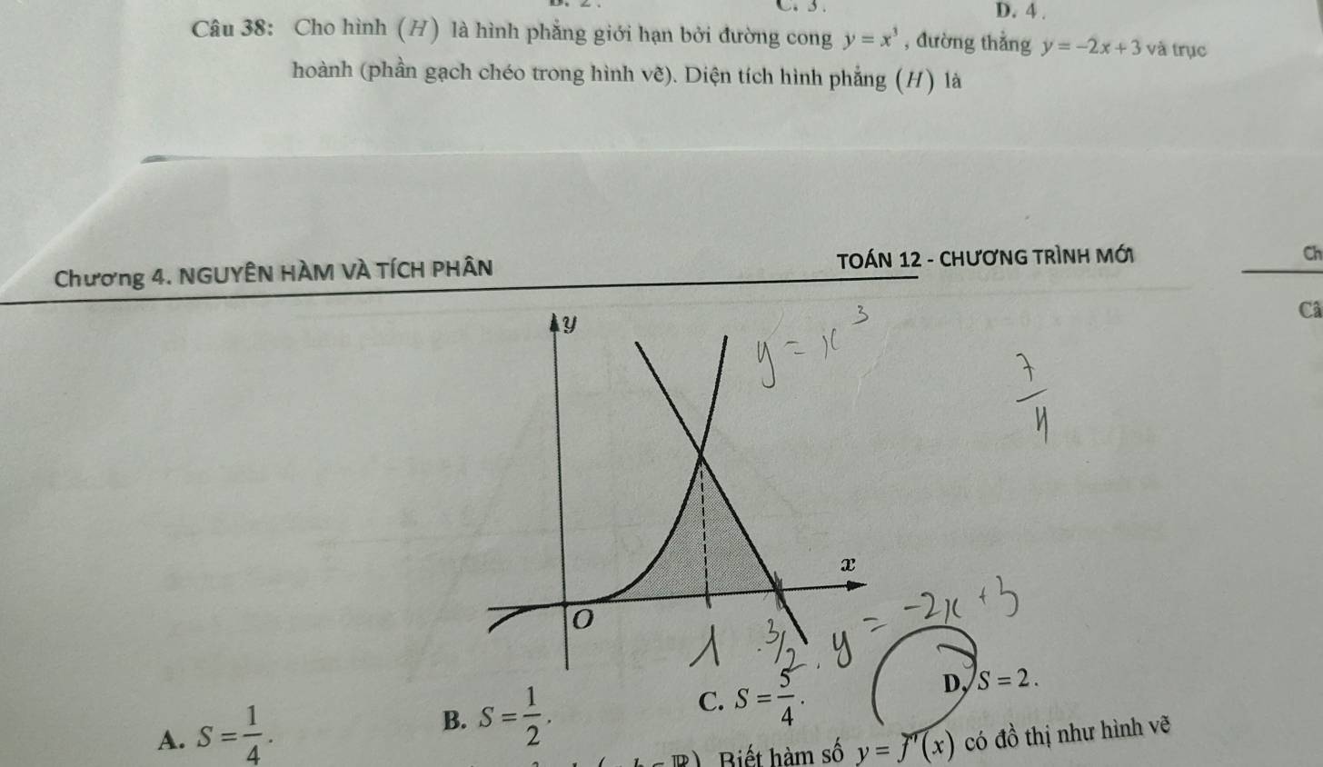 D. 4 .
Câu 38: Cho hình (H) là hình phẳng giới hạn bởi đường cong y=x^3 , đường thẳng y=-2x+3 và trục
hoành (phần gạch chéo trong hình vẽ). Diện tích hình phẳng (H) là
Chương 4. NGUYÊN HÀM VÀ TÍCH PHÂN TOÁN 12 - CHƯơNG TRÌNH Mới
Ch
Câ
B. S= 1/2 .
C. S= 5/4 .
D, S=2.
A. S= 1/4 . có đồ thị như hình vẽ
1 Biết hàm số y=f'(x)