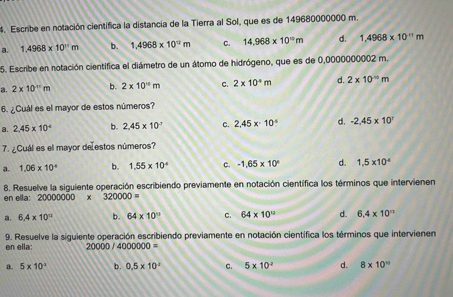 Escribe en notación científica la distancia de la Tierra al Sol, que es de 149680000000 m.
a. 1,4968* 10^(11)m b. 1,4968* 10^(12)m C. 14,968* 10^(10)m d. 1,4968* 10^(-11)m
5. Escribe en notación científica el diámetro de un átomo de hidrógeno, que es de 0,0000000002 m.
C.
a. 2* 10^(-11)m b. 2* 10^(10)m 2* 10^(-9)m d. 2* 10^(-10)m
6. ¿Cuál es el mayor de estos números?
a. 2,45* 10^(-6) b. 2,45* 10^(-7) C. 2,45x· 10^(-5). d. -2,45* 10^7
7. ¿Cuál es el mayor de estos números?
a. 1,06* 10^(-6) b. 1,55* 10^(-6) C. -1,65* 10^6 d. 1,5* 10^(-6)
8. Resuelve la siguiente operación escribiendo previamente en notación científica los términos que intervienen
en ella: 20000000*° 320000=
a. 6,4* 10^(12) b. 64* 10^(13) C. 64* 10^(12) d. 6,4* 10^(13)
9. Resuelve la siguiente operación escribiendo previamente en notación científica los términos que intervienen
en ella: 20000/4000000=
a. 5* 10^(-3) b. 0,5* 10^(-2) C. 5* 10^(-2) d. 8* 10^(10)