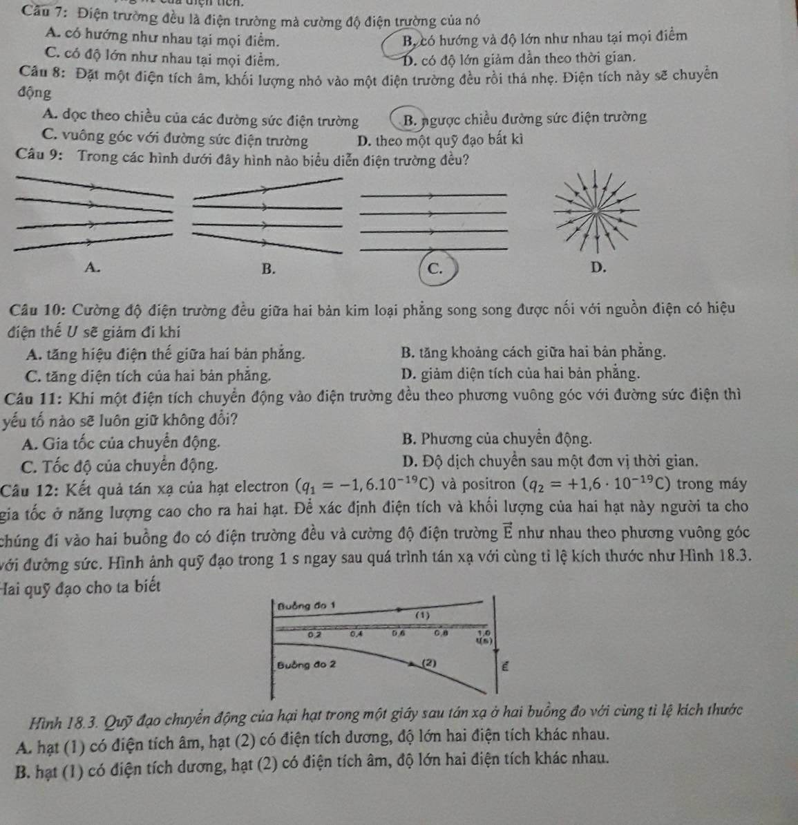 Cầu 7: Điện trường đều là điện trường mà cường độ điện trường của nó
A. có hướng như nhau tại mọi điểm. Bự có hướng và độ lớn như nhau tại mọi điểm
C. có độ lớn như nhau tại mọi điểm. D. có độ lớn giảm dần theo thời gian.
Câu 8: Đặt một điện tích âm, khối lượng nhỏ vào một điện trường đều rồi thá nhẹ. Điện tích này sẽ chuyển
động
A. đọc theo chiều của các đường sức điện trường B. ngược chiều đường sức điện trường
C. vuông góc với đường sức điện trường D. theo một quỹ đạo bất kì
Câu 9: Trong các hình dưới đây hình nào biểu diễn điện trường đều?
A.
B.
C.
Câu 10: Cường độ điện trường đều giữa hai bản kim loại phẳng song song được nối với nguồn điện có hiệu
điện thế U sẽ giảm đi khí
A. tăng hiệu điện thế giữa hai bản phẳng. B. tăng khoảng cách giữa hai bản phẳng.
C. tăng diện tích của hai bản phẳng. D. giảm diện tích của hai bản phẳng.
Câu 11: Khi một điện tích chuyển động vào điện trường đều theo phương vuông góc với đường sức điện thì
yếu tố nào sẽ luôn giữ không đổi?
A. Gia tốc của chuyển động. B. Phương của chuyển động.
C. Tốc độ của chuyển động. D. Độ dịch chuyển sau một đơn vị thời gian.
Câu 12: Kết quả tán xạ của hạt electron (q_1=-1,6.10^(-19)C) và positron (q_2=+1,6· 10^(-19)C) trong máy
gia tốc ở năng lượng cao cho ra hai hạt. Để xác định điện tích và khối lượng của hai hạt này người ta cho
chúng đi vào hai buồng đo có điện trường đều và cường độ điện trường vector E như nhau theo phương vuông góc
ưới đường sức. Hình ảnh quỹ đạo trong 1 s ngay sau quá trình tán xạ với cùng tỉ lệ kích thước như Hình 18.3.
Hai quỹ đạo cho ta biết
Hình 18.3. Quỹ đạo chuyển động của hại hạt trong một giáy sau tán xạ ở hai buồng đo với cùng tỉ lệ kích thước
A. hạt (1) có điện tích âm, hạt (2) có điện tích dương, độ lớn hai điện tích khác nhau.
B. hạt (1) có điện tích dương, hạt (2) có điện tích âm, độ lớn hai điện tích khác nhau.