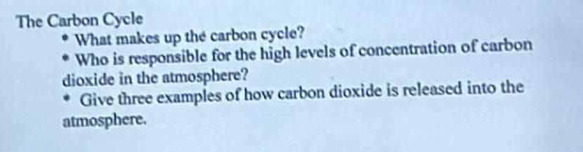 The Carbon Cycle 
What makes up the carbon cycle? 
Who is responsible for the high levels of concentration of carbon 
dioxide in the atmosphere? 
Give three examples of how carbon dioxide is released into the 
atmosphere.