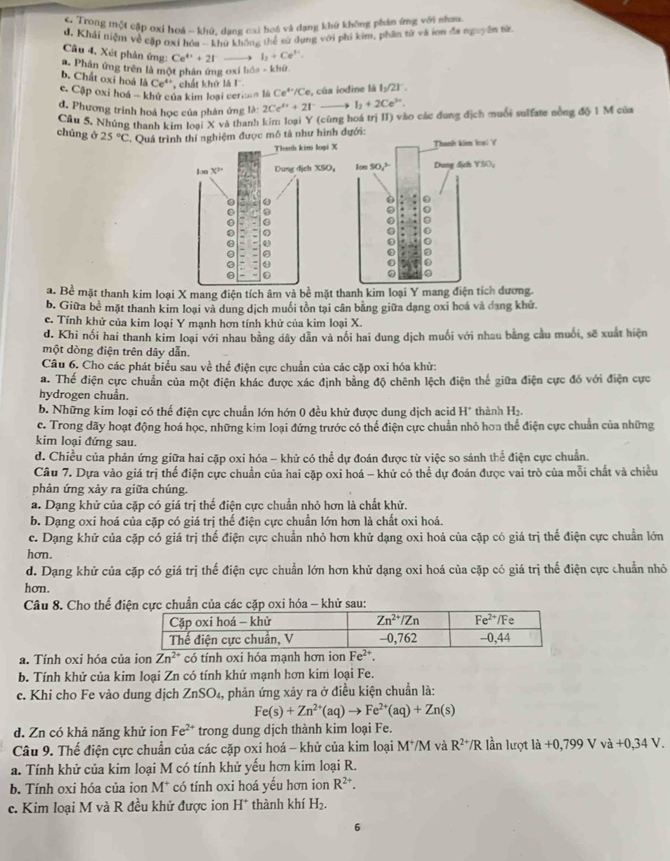 c. Trong một cập oxỉ hoá - khủ, dang cai hoá và đạng khủ không phầm ứng với nham.
d. Khái niệm về cặp oxỉ hóa -- khứ không thể sử dụng với phi kim, phần từ và iơn đa nguyên từ
Câu 4. Xét phản ứng: Ce^(4+)+2I^- I_1+Ce^(y+)
a. Phân ứng trên là một phản ứng ơxi bóa - khứ.
b. Chất oxi hoá liCe^4 '  chất khử là I.
c. Cập oxi hoá - khử của kim loại ceriain là Ce^(4+)/Ce e, của iodine là l_2/2l^-.
d. Phương trình hoá học của phân ứng là: 2Ce^(4+)+2I^-to I_2+2Ce^(3+).
Câu 5. Nhúng thanh kim loại X và thanh kim loại Y (cũng hoá trị II) vào các đung địch muối sulfate nồng độ 1 M của
chúng ở 25°C * Quá trìthí nghiệm được mô tả như hình đưới:
Thanh kim loại Y
Ion SO₄? Dung dịch YSO,
. 0
0
0 0
a 0
a
②
0
0
a. Bề mặt thanh kim loại X mang điện tích âm và bề mặt thanh kim loại Y mang điện tích dương
b. Giữa bề mặt thanh kim loại và dung dịch muối tồn tại cân bằng giữa dạng oxi hoá và dang khử.
c. Tính khử của kim loại Y mạnh hơn tính khử của kim loại X.
d. Khi nổi hai thanh kim loại với nhau bằng dây dân và nổi hai dung dịch muối với nhau bằng cầu muối, sẽ xuất hiện
một dòng điện trên dây dẫn.
Câu 6. Cho các phát biểu sau về thể điện cực chuẩn của các cặp oxi hóa khử:
a. Thế điện cực chuẩn của một điện khác được xác định bằng độ chênh lệch điện thế giữa điện cực đó với điện cực
hydrogen chuẩn.
b. Những kim loại có thế điện cực chuẩn lớn hớn 0 đều khử được dung dịch acid H^+ thành H₂.
c. Trong dãy hoạt động hoá học, những kim loại đứng trước có thể điện cực chuẩn nhỏ hơn thể điện cực chuẩn của những
kim loại đứng sau.
d. Chiều của phản ứng giữa hai cặp oxi hóa - khử có thể dự đoán được từ việc so sánh thể điện cực chuẩn.
Câu 7. Dựa vào giá trị thế điện cực chuẩn của hai cặp oxi hoá - khử có thể dự đoán được vai trò của mỗi chất và chiều
phản ứng xảy ra giữa chúng.
a. Dạng khử của cặp có giá trị thế điện cực chuẩn nhỏ hơn là chất khử.
b. Dạng oxi hoá của cặp có giá trị thế điện cực chuẩn lớn hơn là chất oxi hoá.
c. Dạng khử của cặp có giá trị thế điện cực chuẩn nhỏ hơn khử dạng oxi hoá của cặp có giá trị thế điện cực chuẩn lớn
hơn.
d. Dạng khử của cặp có giá trị thế điện cực chuẩn lớn hơn khử dạng oxi hoá của cặp có giá trị thế điện cực chuẩn nhỏ
hơn.
Câu 8. Cho thế điện cực chuẩn của các cặp oxi hóa - khử sau:
a. Tính oxi hóa của ion Zn^(2+) có tính oxi hóa mạnh hơn ion Fe^(2+).
b. Tính khử của kim loại Zn có tính khử mạnh hơn kim loại Fe.
c. Khi cho Fe vào dung dịch ZnSO_4, phản ứng xảy ra ở điều kiện chuẩn là:
Fe(s)+Zn^(2+)(aq)to Fe^(2+)(aq)+Zn(s)
d. Zn có khả năng khử ion Fe^(2+) trong dung dịch thành kim loại Fe.
Câu 9. Thế điện cực chuẩn của các cặp oxi hoá - khử của kim loại M*M và R^(2+)/R lần lượt là +0,799 V vdot a+0,34V.
a. Tính khử của kim loại M có tính khử yếu hơn kim loại R.
b. Tính oxi hóa của ion M* có tính oxi hoá yếu hơn ion R^(2+).
c. Kim loại M và R đều khử được ion H^+ thành khí H_2.