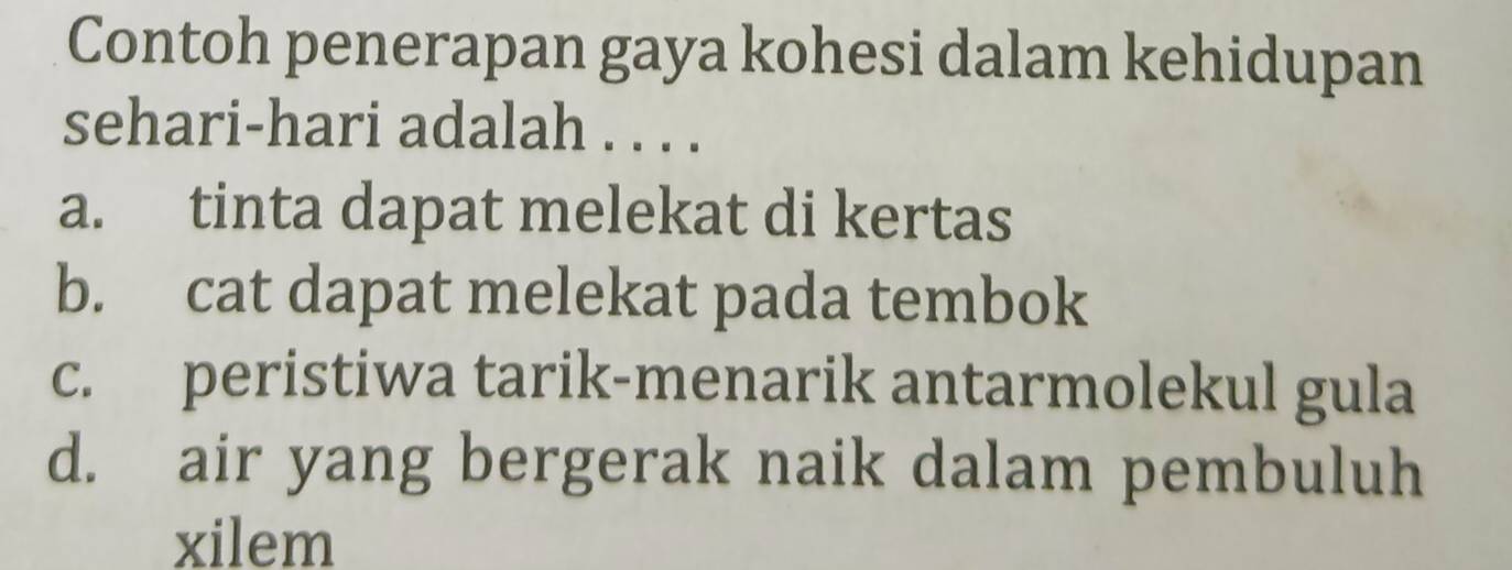 Contoh penerapan gaya kohesi dalam kehidupan
sehari-hari adalah . . . .
a. tinta dapat melekat di kertas
b. cat dapat melekat pada tembok
c. peristiwa tarik-menarik antarmolekul gula
d. air yang bergerak naik dalam pembuluh
xilem